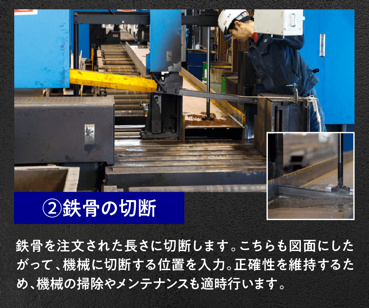 ②鉄骨の切断
鉄骨を注文された長さに切断します。こちらも図面にしたがって、機械に切断する位置を入力。正確性を維持するため、機械の掃除やメンテナンスも適時行います