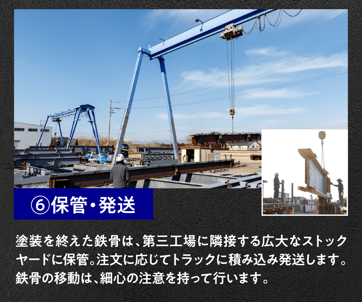 ⑥保管・発送
塗装を終えた鉄骨は、第三工場に隣接する広大なストックヤードに保管。注文に応じてトラックに積み込み発送します。鉄骨の移動は、細心の注意を持って行います。